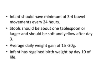• Infant should have minimum of 3-4 bowel
movements every 24 hours.
• Stools should be about one tablespoon or
larger and should be soft and yellow after day
3.
• Average daily weight gain of 15 -30g.
• Infant has regained birth weight by day 10 of
life.
 