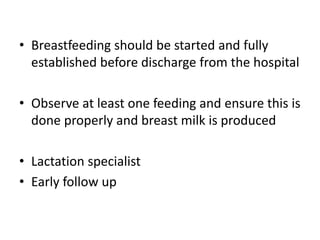 • Breastfeeding should be started and fully
established before discharge from the hospital
• Observe at least one feeding and ensure this is
done properly and breast milk is produced
• Lactation specialist
• Early follow up
 