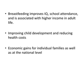 • Breastfeeding improves IQ, school attendance,
and is associated with higher income in adult
life.
• Improving child development and reducing
health costs
• Economic gains for individual families as well
as at the national level
 