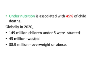 • Under nutrition is associated with 45% of child
deaths.
Globally in 2020,
• 149 million children under 5 were -stunted
• 45 million -wasted
• 38.9 million - overweight or obese.
 