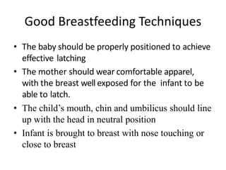 Good Breastfeeding Techniques
• The baby should be properly positioned to achieve
effective latching.
• The mother should wear comfortable apparel,
with the breast well exposed for the infant to be
able to latch.
• The child’s mouth, chin and umbilicus should line
up with the head in neutral position
• Infant is brought to breast with nose touching or
close to breast
 
