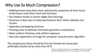 Why Use So Much Compression?
• Holding breast away from chest wall permits projection of most tissue
& decreases noise from chest wall structure
• less motion results in clearer edges (less blurring)
• Decrease in dose due to reducing thickness thro’ which radiation has
to pass
• Separates overlapping structure
• Pressing close to detector minimizes geometric unsharpness
• More uniform thickness and uniform exposure
• Accurate registration of image for computer reconstruction algorithm
The compression force should be firm but should not cause pain;
preferably should not be more than 20 N
Poulos et al. Breast compression in mammography: How much is enough?
Australasian Radiology Volume 47, Issue 2, pages 121–126, June 2003
 