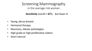 Sensitivity overall ≈ 67%, but lower in
• Young, dense breasts
• Hormonal therapy
• Mucinous, lobular pathologies
• High grade or high proliferative indices
• Short interval
Screening Mammography
in the average risk woman
 