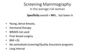 Specificity overall ≈ 94%, but lower in
• Young, dense breasts,
• Hormonal therapy
• BIRADS not used
• Prior breast surgery
• BMI <25
• No centralised screening/Quality Assurance programs
• Long interval
Screening Mammography
in the average risk woman
 