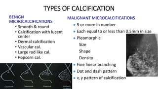 TYPES OF CALCIFICATION
BENIGN
MICROCALCIFICATIONS
• Smooth & round
• Calcification with lucent
center
• Dermal calcification
• Vascular cal.
• Large rod like cal.
• Popcorn cal.
MALIGNANT MICROCALCIFICATIONS
 5 or more in number
 Each equal to or less than 0.5mm in size
 Pleomorphic
Size
Shape
Density
 Fine linear branching
 Dot and dash pattern
 v, y pattern of calcification
 
