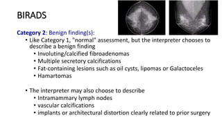 BIRADS
Category 2: Benign finding(s):
• Like Category 1, "normal" assessment, but the interpreter chooses to
describe a benign finding
• Involuting/calcified fibroadenomas
• Multiple secretory calcifications
• Fat-containing lesions such as oil cysts, lipomas or Galactoceles
• Hamartomas
• The interpreter may also choose to describe
• Intramammary lymph nodes
• vascular calcifications
• implants or architectural distortion clearly related to prior surgery
 