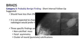 BIRADS
Category 3: Probably Benign Finding - Short Interval Follow-Up
Suggested:
• Should have less than 2% risk of malignancy
• It is not expected to change over the follow-up interval, but the
radiologist would prefer to establish its stability
• Three specific findings are described as being probably benign
• Non-calcified mass
• Focal asymmetry
• Cluster of round (punctate) calcifications
 