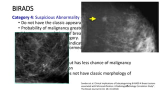 BIRADS
Category 4: Suspicious Abnormality - Biopsy Should Be Considered:
• Do not have the classic appearance of malignancy
• Probability of malignancy greater than those in Category 3.
• Most recommendations of breast interventional procedures will
be placed within this category.
• Relevant probabilities be indicated so the patient and her
physician can make an informed decision on the ultimate course of
action
• 4A - Should be biopsied but has less chance of malignancy
• 4B - Intermediate suspicion
• 4C - Is of concern but does not have classic morphology of
malignancy
Sanders et al. Clinical Implications of Subcategorizing BI-RADS 4 Breast Lesions
associated with Microcalcification: A Radiologyâ€“Pathology Correlation Study".
The Breast Journal 16 (1): 28–31 (2010)
 