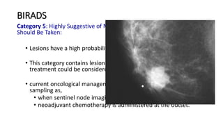 BIRADS
Category 5: Highly Suggestive of Malignancy - Appropriate Action
Should Be Taken:
• Lesions have a high probability ( 95%) of being cancer.
• This category contains lesions for which one-stage surgical
treatment could be considered without preliminary biopsy.
• current oncological management may require percutaneous tissue
sampling as,
• when sentinel node imaging is included in surgical treatment
• neoadjuvant chemotherapy is administered at the outset.
 