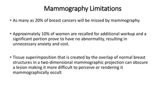 Mammography Limitations
• As many as 20% of breast cancers will be missed by mammography.
• Approximately 10% of women are recalled for additional workup and a
significant portion prove to have no abnormality, resulting in
unnecessary anxiety and cost.
• Tissue superimposition that is created by the overlap of normal breast
structures in a two-dimensional mammographic projection can obscure
a lesion making it more difficult to perceive or rendering it
mammographically occult
 
