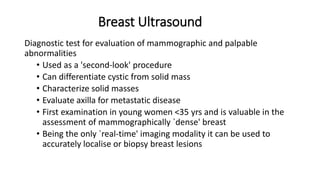 Breast Ultrasound
Diagnostic test for evaluation of mammographic and palpable
abnormalities
• Used as a 'second-look' procedure
• Can differentiate cystic from solid mass
• Characterize solid masses
• Evaluate axilla for metastatic disease
• First examination in young women <35 yrs and is valuable in the
assessment of mammographically `dense' breast
• Being the only `real-time' imaging modality it can be used to
accurately localise or biopsy breast lesions
 