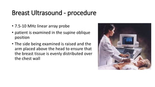Breast Ultrasound - procedure
• 7.5-10 MHz linear array probe
• patient is examined in the supine oblique
position
• The side being examined is raised and the
arm placed above the head to ensure that
the breast tissue is evenly distributed over
the chest wall
 