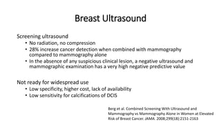 Breast Ultrasound
Screening ultrasound
• No radiation, no compression
• 28% increase cancer detection when combined with mammography
compared to mammography alone
• In the absence of any suspicious clinical lesion, a negative ultrasound and
mammographic examination has a very high negative predictive value
Not ready for widespread use
• Low specificity, higher cost, lack of availability
• Low sensitivity for calcifications of DCIS
Berg et al. Combined Screening With Ultrasound and
Mammography vs Mammography Alone in Women at Elevated
Risk of Breast Cancer. JAMA. 2008;299(18):2151-2163
 
