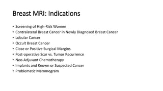 Breast MRI: Indications
• Screening of High-Risk Women
• Contralateral Breast Cancer in Newly Diagnosed Breast Cancer
• Lobular Cancer
• Occult Breast Cancer
• Close or Positive Surgical Margins
• Post-operative Scar vs. Tumor Recurrence
• Neo-Adjuvant Chemotherapy
• Implants and Known or Suspected Cancer
• Problematic Mammogram
 