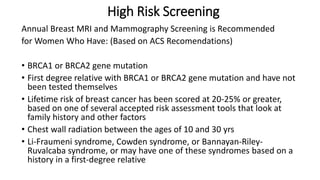 High Risk Screening
Annual Breast MRI and Mammography Screening is Recommended
for Women Who Have: (Based on ACS Recomendations)
• BRCA1 or BRCA2 gene mutation
• First degree relative with BRCA1 or BRCA2 gene mutation and have not
been tested themselves
• Lifetime risk of breast cancer has been scored at 20-25% or greater,
based on one of several accepted risk assessment tools that look at
family history and other factors
• Chest wall radiation between the ages of 10 and 30 yrs
• Li-Fraumeni syndrome, Cowden syndrome, or Bannayan-Riley-
Ruvalcaba syndrome, or may have one of these syndromes based on a
history in a first-degree relative
 