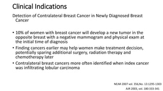 Clinical Indications
Detection of Contralateral Breast Cancer in Newly Diagnosed Breast
Cancer
• 10% of women with breast cancer will develop a new tumor in the
opposite breast with a negative mammogram and physical exam at
the initial time of diagnosis
• Finding cancers earlier may help women make treatment decision,
potentially sparing additional surgery, radiation therapy and
chemotherapy later
• Contralateral breast cancers more often identified when index cancer
was infiltrating lobular carcinoma
AJR 2003, vol. 180:333-341
NEJM 2007 vol. 356,No. 13:1295-1303
 