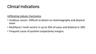 Clinical Indications
Infiltrating Lobular Carcinoma
• Insidious cancer- Difficult to detect on mammography and physical
exam
• Multifocal / multi-centric in up to 35% of cases and bilateral in 10%
• Frequent cause of positive lumpectomy margins
 