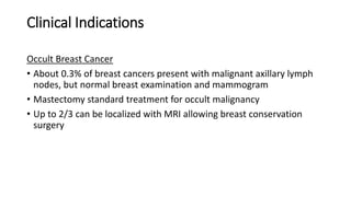 Clinical Indications
Occult Breast Cancer
• About 0.3% of breast cancers present with malignant axillary lymph
nodes, but normal breast examination and mammogram
• Mastectomy standard treatment for occult malignancy
• Up to 2/3 can be localized with MRI allowing breast conservation
surgery
 