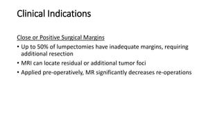 Clinical Indications
Close or Positive Surgical Margins
• Up to 50% of lumpectomies have inadequate margins, requiring
additional resection
• MRI can locate residual or additional tumor foci
• Applied pre-operatively, MR significantly decreases re-operations
 