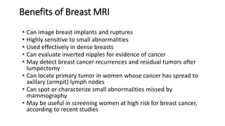 Benefits of Breast MRI
• Can image breast implants and ruptures
• Highly sensitive to small abnormalities
• Used effectively in dense breasts
• Can evaluate inverted nipples for evidence of cancer
• May detect breast cancer recurrences and residual tumors after
lumpectomy
• Can locate primary tumor in women whose cancer has spread to
axillary (armpit) lymph nodes
• Can spot or characterize small abnormalities missed by
mammography
• May be useful in screening women at high risk for breast cancer,
according to recent studies
 