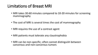 Limitations of Breast MRI
• MRI takes 30-60 minutes compared to 10-20 minutes for screening
mammography
• The cost of MRI is several times the cost of mammography
• MRI requires the use of a contrast agent
• MRI patients must tolerate any claustrophobia
• MRI can be non-specific; often cannot distinguish between
cancerous and non-cancerous tumors
 