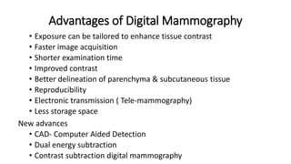 Advantages of Digital Mammography
• Exposure can be tailored to enhance tissue contrast
• Faster image acquisition
• Shorter examination time
• Improved contrast
• Better delineation of parenchyma & subcutaneous tissue
• Reproducibility
• Electronic transmission ( Tele-mammography)
• Less storage space
New advances
• CAD- Computer Aided Detection
• Dual energy subtraction
• Contrast subtraction digital mammography
 