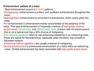Enhancement pattern of a mass
Mass enhancement occurs in 6 main patterns:
Homogeneous enhancement is uniform and confluent enhancement throughout the
mass.
Heterogeneous enhancement is nonuniform enhancement, which varies within the
mass.
Rim enhancement is enhancement mainly concentrated at the periphery of the
mass. This type of enhancement is frequently a feature of high-grade invasive
ductal cancer, fat necrosis, and inflammatory cysts. A lesion with rim enhancement
that is not a typical cyst has a 40% chance of malignancy.
Dark internal septations refers to non-enhancing septations in an enhancing mass.
These are typical for fibroadenomas, especially when the lesion has smooth or
lobulated margins.
Enhancing internal septations are usually a feature of malignancy.
Central enhancement is pronounced enhancement of a nidus within an enhancing
mass. Central enhancement has been associated with high-grade ductal cancer..
 