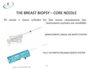 Made by DR SHARIFI MD
130
THE BREAST BIOPSY – CORE NEEDLE
SEMIAUTOMATIC SINGLE USE BIOPSY SYSTEM
FULLY AUTOMATIC REUSABLE BIOPSY SYSTEM
To attain a tissue cylinder for fine tissue examination two
instrument systems are available:
 