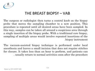 Made by DR SHRIFI MD
133
THE BREAST BIOPSY – VAB
The surgeon or radiologist then turns a control knob on the biopsy
probe that moves the sampling chamber to a new position. This
procedure is repeated until all desired areas have been sampled. In
this way, samples can be taken all around a suspicious area through
a single insertion of the biopsy probe. With a traditional core biopsy,
sampling of multiple areas would involve repeated insertions of the
biopsy instrument.
The vacuum-assisted biopsy technique is performed under local
anesthesia and leaves a small incision that does not require stitches
for closure. It takes less than an hour to perform, and patients can
usually return to normal activities soon after the procedure.
 