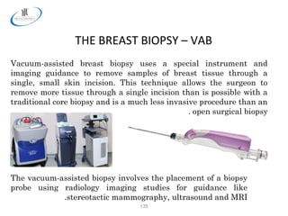 135
THE BREAST BIOPSY – VAB
Vacuum-assisted breast biopsy uses a special instrument and
imaging guidance to remove samples of breast tissue through a
single, small skin incision. This technique allows the surgeon to
remove more tissue through a single incision than is possible with a
traditional core biopsy and is a much less invasive procedure than an
open surgical biopsy.
The vacuum-assisted biopsy involves the placement of a biopsy
probe using radiology imaging studies for guidance like
stereotactic mammography, ultrasound and MRI.
 
