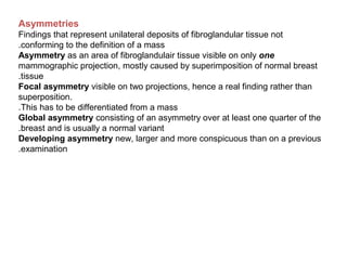 Asymmetries
Findings that represent unilateral deposits of fibroglandular tissue not
conforming to the definition of a mass.
Asymmetry as an area of fibroglandulair tissue visible on only one
mammographic projection, mostly caused by superimposition of normal breast
tissue.
Focal asymmetry visible on two projections, hence a real finding rather than
superposition.
This has to be differentiated from a mass.
Global asymmetry consisting of an asymmetry over at least one quarter of the
breast and is usually a normal variant.
Developing asymmetry new, larger and more conspicuous than on a previous
examination.
 