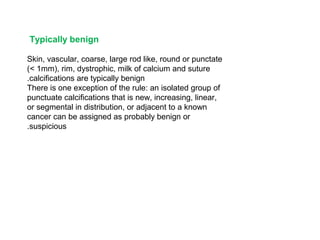Typically benign
Skin, vascular, coarse, large rod like, round or punctate
(< 1mm), rim, dystrophic, milk of calcium and suture
calcifications are typically benign.
There is one exception of the rule: an isolated group of
punctuate calcifications that is new, increasing, linear,
or segmental in distribution, or adjacent to a known
cancer can be assigned as probably benign or
suspicious.
 