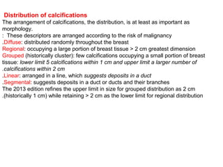 Distribution of calcifications
The arrangement of calcifications, the distribution, is at least as important as
morphology.
These descriptors are arranged according to the risk of malignancy:
Diffuse: distributed randomly throughout the breast.
Regional: occupying a large portion of breast tissue > 2 cm greatest dimension
Grouped (historically cluster): few calcifications occupying a small portion of breast
tissue: lower limit 5 calcifications within 1 cm and upper limit a larger number of
calcifications within 2 cm.
Linear: arranged in a line, which suggests deposits in a duct.
Segmental: suggests deposits in a duct or ducts and their branches.
The 2013 edition refines the upper limit in size for grouped distribution as 2 cm
(historically 1 cm) while retaining > 2 cm as the lower limit for regional distribution.
 