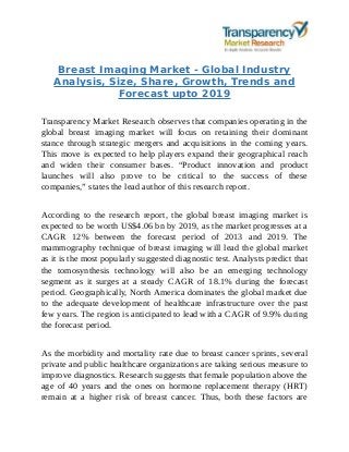 Breast Imaging Market - Global Industry
Analysis, Size, Share, Growth, Trends and
Forecast upto 2019
Transparency Market Research observes that companies operating in the
global breast imaging market will focus on retaining their dominant
stance through strategic mergers and acquisitions in the coming years.
This move is expected to help players expand their geographical reach
and widen their consumer bases. “Product innovation and product
launches will also prove to be critical to the success of these
companies,” states the lead author of this research report.
According to the research report, the global breast imaging market is
expected to be worth US$4.06 bn by 2019, as the market progresses at a
CAGR 12% between the forecast period of 2013 and 2019. The
mammography technique of breast imaging will lead the global market
as it is the most popularly suggested diagnostic test. Analysts predict that
the tomosynthesis technology will also be an emerging technology
segment as it surges at a steady CAGR of 18.1% during the forecast
period. Geographically, North America dominates the global market due
to the adequate development of healthcare infrastructure over the past
few years. The region is anticipated to lead with a CAGR of 9.9% during
the forecast period.
As the morbidity and mortality rate due to breast cancer sprints, several
private and public healthcare organizations are taking serious measure to
improve diagnostics. Research suggests that female population above the
age of 40 years and the ones on hormone replacement therapy (HRT)
remain at a higher risk of breast cancer. Thus, both these factors are
 