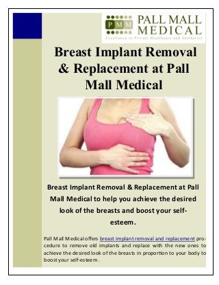 Breast Implant Removal
& Replacement at Pall
Mall Medical
Breast Implant Removal & Replacement at Pall
Mall Medical to help you achieve the desired
look of the breasts and boost your self-
esteem.
Pall Mall Medical offers breast implant removal and replacement pro-
cedure to remove old implants and replace with the new ones to
achieve the desired look of the breasts in proportion to your body to
boost your self-esteem .
 