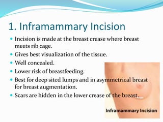1. Inframammary Incision
 Incision is made at the breast crease where breast
meets rib cage.
 Gives best visualization of the tissue.
 Well concealed.
 Lower risk of breastfeeding.
 Best for deep sited lumps and in asymmetrical breast
for breast augmentation.
 Scars are hidden in the lower crease of the breast.
 