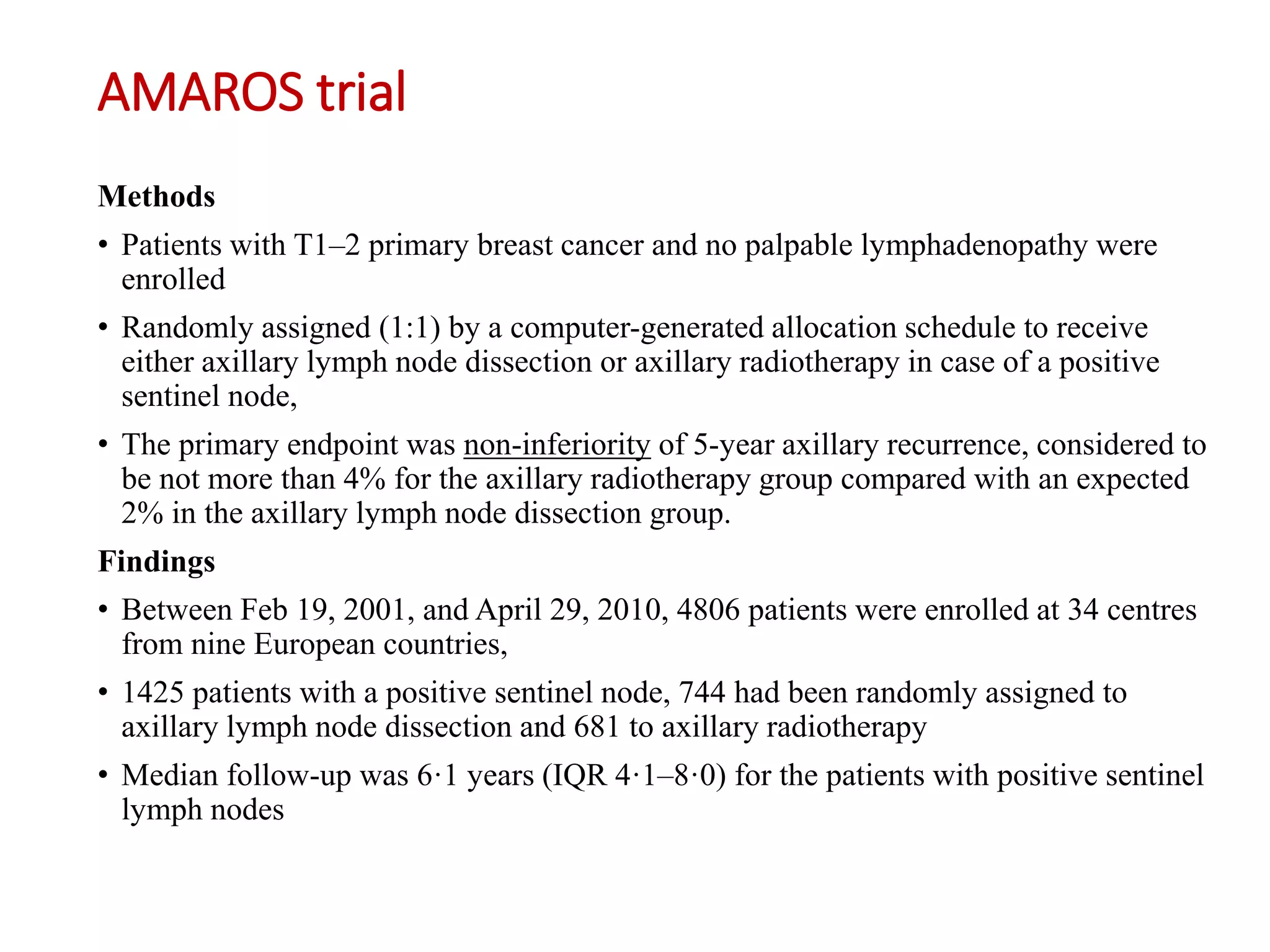 AMAROS trial
Methods
• Patients with T1–2 primary breast cancer and no palpable lymphadenopathy were
enrolled
• Randomly assigned (1:1) by a computer-generated allocation schedule to receive
either axillary lymph node dissection or axillary radiotherapy in case of a positive
sentinel node,
• The primary endpoint was non-inferiority of 5-year axillary recurrence, considered to
be not more than 4% for the axillary radiotherapy group compared with an expected
2% in the axillary lymph node dissection group.
Findings
• Between Feb 19, 2001, and April 29, 2010, 4806 patients were enrolled at 34 centres
from nine European countries,
• 1425 patients with a positive sentinel node, 744 had been randomly assigned to
axillary lymph node dissection and 681 to axillary radiotherapy
• Median follow-up was 6·1 years (IQR 4·1–8·0) for the patients with positive sentinel
lymph nodes
 