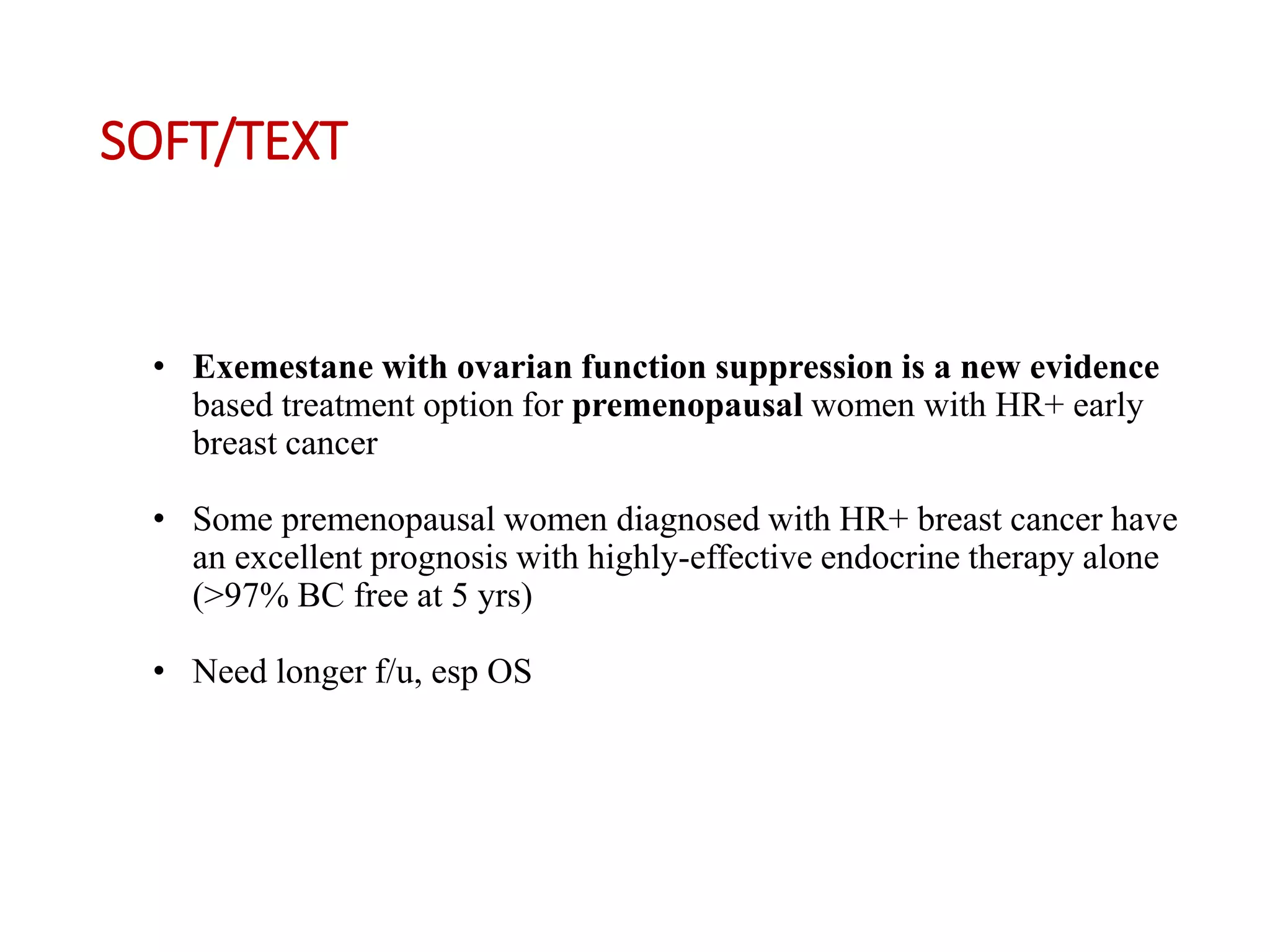 SOFT/TEXT
• Exemestane with ovarian function suppression is a new evidence
based treatment option for premenopausal women with HR+ early
breast cancer
• Some premenopausal women diagnosed with HR+ breast cancer have
an excellent prognosis with highly-effective endocrine therapy alone
(>97% BC free at 5 yrs)
• Need longer f/u, esp OS
 