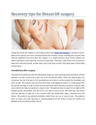 Recovery tips for Breast lift surgery
Taking the breast lift surgery is one thing and then the breast lift recovery is another process.
Most of the women are more concerned about the recovery issues, including the recovery time
and the problems they face after the surgery. It is mainly because most of the women are
either working or they have kids at home to look after. Therefore, they show a lot of concerns
about the recovery process as they want soon to be back on their feet doing their normal daily
routine work.
Immediately after surgery:
The patients should know that the Mastopexy surgery is done under general anesthesia and the
patients can take some time to get out of the anesthetic effect. Once the patient gains his
conscious, she can feel pain in her operated area and also it can be around the shoulders and
neck as well. The patients will see that her breast is bandaged and there is a tube going from
the breast into bag in order to drain out the excessive blood. Nausea is another common after
cause which will fade out quickly in a day at most. The patients have to stay for one night at the
hospital under observation and also she is not able to move much. The next day, the doctor
asks the patients to walk for a few minutes after the blood drain bag is removed from the
breast. The patients are advised painkillers which they can use in case of pain. The patients
have to make sure that someone is accompanying them till home as they are strictly not
allowed to drive until they fully recover.
 