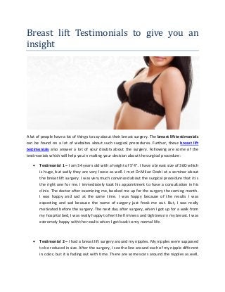 Breast lift Testimonials to give you an
insight
A lot of people have a lot of things to say about their breast surgery. The breast lift testimonials
can be found on a lot of websites about such surgical procedures. Further, these breast lift
testimonials also answer a lot of your doubts about the surgery. Following are some of the
testimonials which will help you in making your decision about the surgical procedure:
 Testimonial 1 – I am 34 years old with a height of 5’4”. I have a breast size of 36D which
is huge, but sadly they are very loose as well. I met Dr.Milan Doshi at a seminar about
the breast lift surgery. I was very much convinced about the surgical procedure that it is
the right one for me. I immediately took his appointment to have a consultation in his
clinic. The doctor after examining me, booked me up for the surgery the coming month.
I was happy and sad at the same time. I was happy because of the results I was
expecting and sad because the name of surgery just freak me out. But, I was really
motivated before the surgery. The next day after surgery, when I got up for a walk from
my hospital bed, I was really happy to feel the firmness and tightness in my breast. I was
extremely happy with the results when I got back to my normal life.
 Testimonial 2 – I had a breast lift surgery around my nipples. My nipples were supposed
to be reduced in size. After the surgery, I see the line around each of my nipple different
in color, but it is fading out with time. There are some scars around the nipples as well,
 