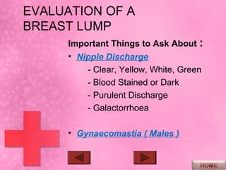 EVALUATION OF A
BREAST LUMP
      Important Things to Ask About :
      • Nipple Discharge
          - Clear, Yellow, White, Green
          - Blood Stained or Dark
          - Purulent Discharge
          - Galactorrhoea

      • Gynaecomastia ( Males )
 