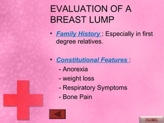 EVALUATION OF A
BREAST LUMP
• Family History : Especially in first
  degree relatives.

• Constitutional Features :
   - Anorexia
   - weight loss
   - Respiratory Symptoms
   - Bone Pain
 