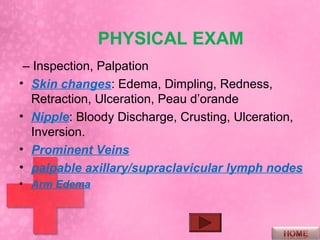 PHYSICAL EXAM
 – Inspection, Palpation
• Skin changes: Edema, Dimpling, Redness,
  Retraction, Ulceration, Peau d’orande
• Nipple: Bloody Discharge, Crusting, Ulceration,
  Inversion.
• Prominent Veins
• palpable axillary/supraclavicular lymph nodes
• Arm Edema
 