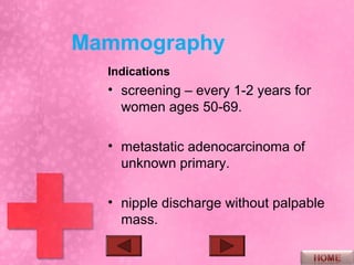 Mammography
  Indications
  • screening – every 1-2 years for
    women ages 50-69.

  • metastatic adenocarcinoma of
    unknown primary.

  • nipple discharge without palpable
    mass.
 
