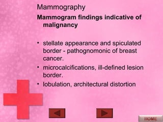 Mammography
Mammogram findings indicative of
 malignancy

• stellate appearance and spiculated
  border - pathognomonic of breast
  cancer.
• microcalcifications, ill-defined lesion
  border.
• lobulation, architectural distortion
 