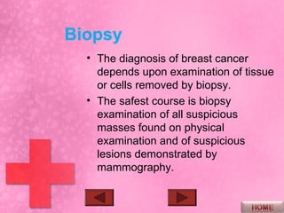 Biopsy
  • The diagnosis of breast cancer
    depends upon examination of tissue
    or cells removed by biopsy.
  • The safest course is biopsy
    examination of all suspicious
    masses found on physical
    examination and of suspicious
    lesions demonstrated by
    mammography.
 