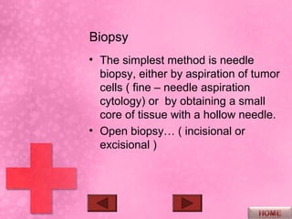 Biopsy
• The simplest method is needle
  biopsy, either by aspiration of tumor
  cells ( fine – needle aspiration
  cytology) or by obtaining a small
  core of tissue with a hollow needle.
• Open biopsy… ( incisional or
  excisional )
 