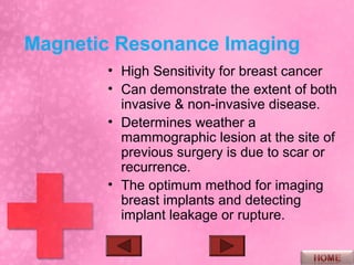 Magnetic Resonance Imaging
       • High Sensitivity for breast cancer
       • Can demonstrate the extent of both
         invasive & non-invasive disease.
       • Determines weather a
         mammographic lesion at the site of
         previous surgery is due to scar or
         recurrence.
       • The optimum method for imaging
         breast implants and detecting
         implant leakage or rupture.
 
