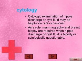 cytology
   • Cytologic examination of nipple
     discharge or cyst fluid may be
     helpful on rare occasions.
   • As a rule, mammography and breast
     biopsy are required when nipple
     discharge or cyst fluid is bloody or
     cytologically questionable.
 