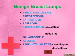 Benign Breast Lumps
  •   FIBROCYSTIC DISEASE
  •   FIBROADENOMA
  •   FAT NECROSIS
  •   PAPILLOMA
  •   FIBROADENOSIS-focal/diffuse

                      nodularity
  • GALACTOCOELE
  • ABSCESS
  • PERIDUCTAL MASTITIS-secondary to
                        duct ectasia
 